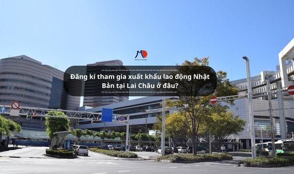 Đăng kí tham gia xuất khẩu lao động Nhật Bản tại Lai Châu ở đâu?