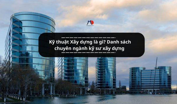 Kỹ thuật Xây dựng là gì? Danh sách chuyên ngành kỹ sư xây dựng được đào tạo ở Việt Nam