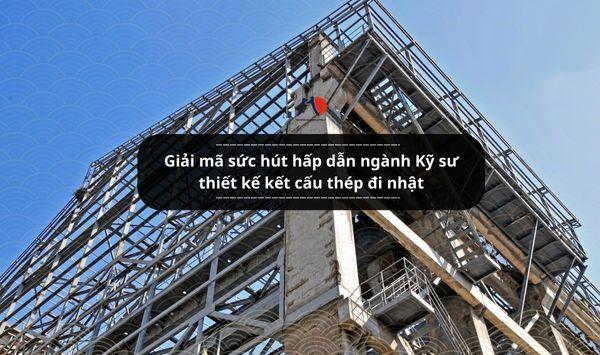 Giải mã sức hút hấp dẫn ngành Kỹ sư thiết kế kết cấu thép đi nhật