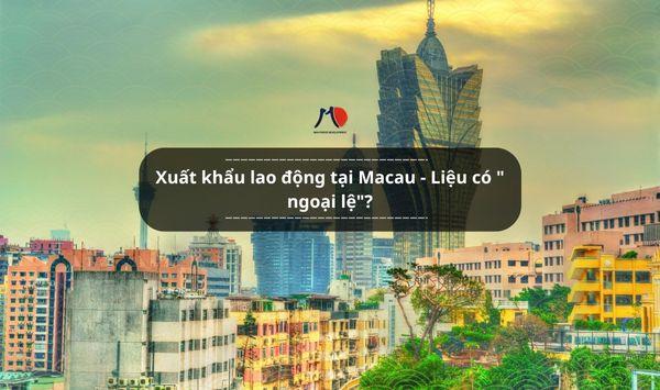 Xuất khẩu lao động tại Macau - Liệu có " ngoại lệ"?